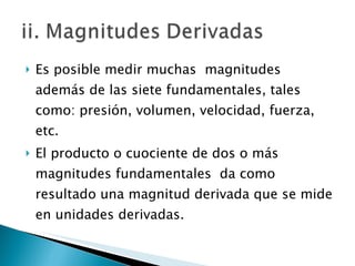Es posible medir muchas  magnitudes  además de las siete fundamentales, tales como: presión, volumen, velocidad, fuerza, etc.  El producto o cuociente de dos o más magnitudes fundamentales  da como resultado una magnitud derivada que se mide en unidades derivadas. 