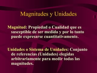 Magnitudes y Unidades ,[object Object],Unidades o Sistema de Unidades : Conjunto de referencias (Unidades) elegidas arbitrariamente para medir todas las magnitudes.  