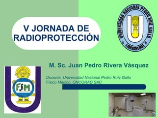 V JORNADA DE
RADIOPROTECCIÓN
M. Sc. Juan Pedro Rivera Vásquez
Docente, Universidad Nacional Pedro Ruíz Gallo
Físico Médico, ONCORAD SAC
* *
 