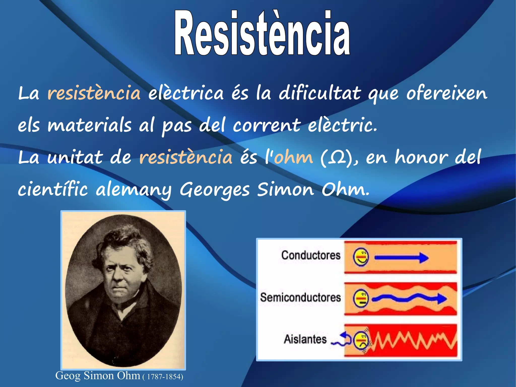 La resistència elèctrica és la dificultat que ofereixen
els materials al pas del corrent elèctric.
La unitat de resistència és l'ohm (Ω), en honor del
científic alemany Georges Simon Ohm.




    Geog Simon Ohm ( 1787-1854)
 