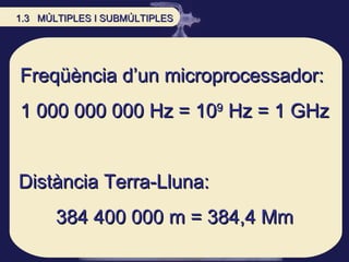 Freqüència d’un microprocessador:  1 000 000 000 Hz = 10 9  Hz = 1 GHz Distància Terra-Lluna: 384 400 000 m = 384,4 Mm 1.3  MÚLTIPLES I SUBMÚLTIPLES 