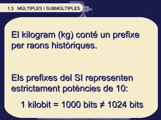 El kilogram (kg) conté un prefixe per raons històriques.  Els prefixes del SI representen estrictament potències de 10: 1 kilobit = 1000 bits  ≠ 1024 bits 1.3  MÚLTIPLES I SUBMÚLTIPLES 