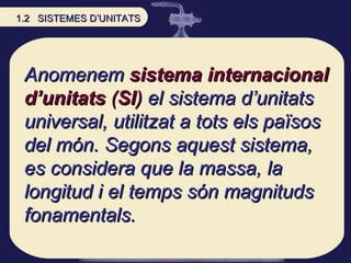 Anomenem  sistema internacional d’unitats  ( SI )  el sistema d’unitats universal, utilitzat a tots els països del món. Segons aquest sistema, es considera que la massa, la longitud i el temps són magnituds fonamentals.  1.2  SISTEMES D’UNITATS 