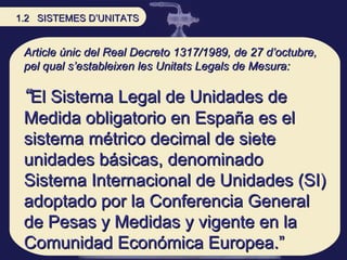 Article únic del Real Decreto 1317/1989, de 27 d’octubre, pel qual s’estableixen les Unitats Legals de Mesura: “ El Sistema Legal de Unidades de Medida obligatorio en España es el sistema métrico decimal de siete unidades básicas, denominado Sistema Internacional de Unidades (SI) adoptado por la Conferencia General de Pesas y Medidas y vigente en la Comunidad Económica Europea.” 1.2  SISTEMES D’UNITATS 