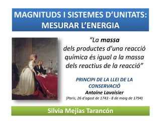 MAGNITUDS I SISTEMES D’UNITATS:
MESURAR L’ENERGIA
Silvia Mejías Tarancón
“La massa
dels productes d'una reacció
química és igual a la massa
dels reactius de la reacció”
PRINCIPI DE LA LLEI DE LA
CONSERVACIÓ
Antoine Lavoisier
(París, 26 d'agost de 1743 - 8 de maig de 1794)
 