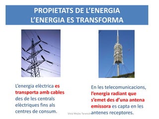 L’energia elèctrica es
transporta amb cables
des de les centrals
elèctriques fins als
centres de consum.
En les telecomunicacions,
l’energia radiant que
s’emet des d’una antena
emissora es capta en les
antenes receptores.
PROPIETATS DE L’ENERGIA
L’ENERGIA ES TRANSFORMA
Silvia Mejías Tarancón
 