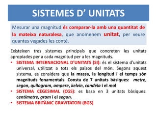 SISTEMES D’ UNITATS
Existeixen tres sistemes principals que concreten les unitats
apropiades per a cada magnitud per a les magnituds.
• SISTEMA INTERNACIONAL D’UNITATS (SI): és el sistema d’unitats
universal, utilitzat a tots els països del món. Segons aquest
sistema, es considera que la massa, la longitud i el temps són
magnituds fonamentals. Consta de 7 unitats bàsiques: metre,
segon, quilogram, ampere, kelvin, candela i el mol
• SISTEMA CEGESIMAL (CGS): es basa en 3 unitats bàsiques:
centímetre, gram i el segon.
• SISTEMA BRITÀNIC GRAVITATORI (BGS)
Mesurar una magnitud és comparar-la amb una quantitat de
la mateixa naturalesa, que anomenem unitat, per veure
quantes vegades les conté.
 