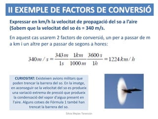 Expressar en km/h la velocitat de propagació del so a l’aire
(Sabem que la velocitat del so és = 340 m/s.
En aquest cas usarem 2 factors de conversió, un per a passar de m
a km i un altre per a passar de segons a hores:
Silvia Mejías Tarancón
II EXEMPLE DE FACTORS DE CONVERSIÓ
CURIOSITAT: Existeixen avions militars que
poden trencar la barrera del so. En la imatge,
en aconseguir-se la velocitat del so es produeix
una variació extrema de pressió que produeix
la condensació del vapor d'aigua present en
l'aire. Alguns cotxes de Fórmula 1 també han
trencat la barrera del so.
 