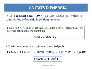  El quilowatt-hora (kW·h) és una unitat de treball o
energia i es defineix de la següent manera:
1 quilowatt-hora és el treball que es realitza quan es desenvolupa una
potència constant d’1 kW durant 1 h.
1 kW·h = 1 kW · 1 h
 Equivalència entre el quilowatt-hora i el joule:
1 kW·h = 1 kW · 1 h = 103 W · 3600 s = 3,6·106 W·s = 3,6·106 J
1 kW·h = 3,6·106 J
• UNITATS D’ENERGIA
Silvia Mejías Tarancón
 
