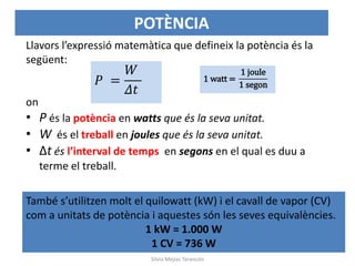 Llavors l’expressió matemàtica que defineix la potència és la
següent:
on
• P és la potència en watts que és la seva unitat.
• W és el treball en joules que és la seva unitat.
• Δt és l’interval de temps en segons en el qual es duu a
terme el treball.
𝑃 =
𝑊
𝛥𝑡
1 watt =
1 joule
1 segon
També s’utilitzen molt el quilowatt (kW) i el cavall de vapor (CV)
com a unitats de potència i aquestes són les seves equivalències.
1 kW = 1.000 W
1 CV = 736 W
POTÈNCIA
Silvia Mejías Tarancón
 