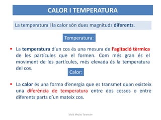  La temperatura d’un cos és una mesura de l’agitació tèrmica
de les partícules que el formen. Com més gran és el
moviment de les partícules, més elevada és la temperatura
del cos.
La temperatura i la calor són dues magnituds diferents.
 La calor és una forma d’energia que es transmet quan existeix
una diferència de temperatura entre dos cossos o entre
diferents parts d’un mateix cos.
CALOR I TEMPERATURA
Temperatura:
Calor:
Silvia Mejías Tarancón
 