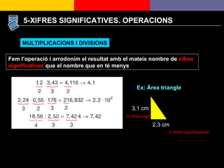 5-XIFRES SIGNIFICATIVES. OPERACIONS Fem l’operació i arrodonim el resultat amb el mateix nombre de  xifres significatives  que el nombre que en té menys MULTIPLICACIONS I DIVISIONS Ex: Àrea triangle 2,3 cm 3,1 cm 2 xifres significatives 2 xifres sign. 