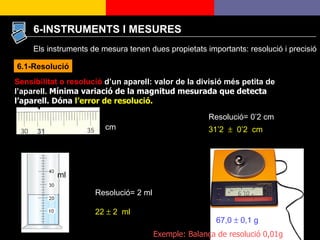 6-INSTRUMENTS I MESURES Sensibilitat o resolució  d’un aparell: valor de la divisió més petita de l’aparell.  Mínima variació de la magnitud mesurada que detecta l’aparell. Dóna  l’error de resolució. 31 Resolució= 0’2 cm 31’2     0’2  cm Resolució= 2 ml 22    2  ml cm ml 67,0    0,1 g Exemple: Balança de resolució 0,01g 6.1-Resolució Els instruments de mesura tenen dues propietats importants: resolució i precisió 