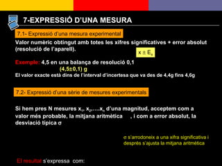 7.1- Expressió d’una mesura experimental Valor numèric obtingut amb totes les xifres significatives + error absolut (resolució de l’aparell). Exemple:  4,5 en una balança de resolució 0,1 (4,5  0,1) g El valor exacte està dins de l’interval d’incertesa que va des de 4,4g fins 4,6g x     E a 7.2- Expressió d’una sèrie de mesures experimentals Si hem pres N mesures x 1 , x 2 ,….x n  d’una magnitud, acceptem com a valor més probable, la mitjana aritmètica  , i com a error absolut, la desviació típica   El resultat  s’expressa  com:     s’arrodoneix a una xifra significativa i després s’ajusta la mitjana aritmètica 7-EXPRESSIÓ D’UNA MESURA 