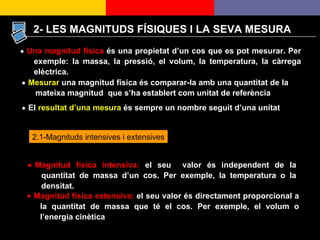  Mesurar  una magnitud física és comparar-la amb una quantitat de la mateixa magnitud  que s’ha establert com unitat de referència    El  resultat d’una mesura  és sempre un nombre seguit d’una unitat      Magnitud física extensiva:  el seu valor és directament proporcional a la quantitat de massa que té el cos. Per exemple, el volum o l’energia cinètica 2.1-Magnituds intensives i extensives 2- LES MAGNITUDS FÍSIQUES I LA SEVA MESURA  Magnitud física intensiva:  el seu  valor és independent de la quantitat de massa d’un cos. Per exemple, la temperatura o la densitat.     Una magnitud física  és una propietat d’un cos que es pot mesurar. Per exemple: la massa, la pressió, el volum, la temperatura, la càrrega elèctrica. 
