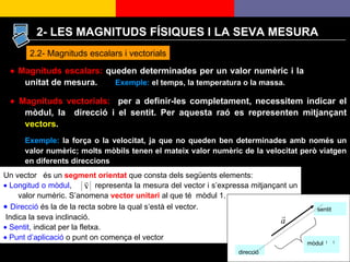    Magnituds escalars:  queden determinades per un valor numèric i la unitat de mesura.   Exemple:   el temps, la temperatura o la massa.      Magnituds vectorials:   per a definir-les completament, necessitem indicar el mòdul, la  direcció i el sentit. Per aquesta raó es representen mitjançant  vectors . Exemple:  la força o la velocitat, ja que no queden ben determinades amb només un valor numèric; molts mòbils tenen el mateix valor numèric de la velocitat però viatgen en diferents direccions 2.2- Magnituds escalars i vectorials 2- LES MAGNITUDS FÍSIQUES I LA SEVA MESURA Un vector  és un  segment orientat  que consta dels següents elements:    Longitud o mòdul ,  ,  representa la mesura del vector i s’expressa mitjançant un valor numèric. S’anomena  vector unitari  al que té  mòdul 1.    Direcció  és la de la recta sobre la qual s‘està el vector. Indica la seva inclinació.    Sentit , indicat per la fletxa.    Punt d’aplicació  o punt on comença el vector   direcció mòdul  sentit 