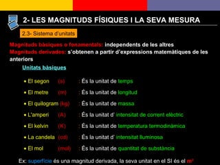    El segon (s) :  És la unitat de   temps     El metre   (m) :   És la unitat de   longitud    El quilogram   (kg) :   És la unitat de   massa     L'amperi   (A) :   És la unitat d’   intensitat de corrent elèctric    El kelvin   (K) :   És la unitat de   temperatura termodinàmica    La candela   (cd) :   És la unitat d’   intensitat lluminosa    El mol   (mol) :   És la unitat de   quantitat de substància Magnituds bàsiques o fonamentals:  independents de les altres Magnituds derivades:  s’obtenen a partir d’expressions matemàtiques de les anteriors  2.3- Sistema d’unitats 2- LES MAGNITUDS FÍSIQUES I LA SEVA MESURA Ex:  superfície  és una magnitud derivada, la seva unitat en el SI és el  m 2 Unitats bàsiques 