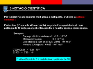 3-NOTACIÓ CIENTÍFICA Per facilitar l’ús de nombres molt grans o molt petits, s‘utilitza la  notació científica : Part entera (d'una sola xifra no nul·la), seguida d’una part decimal i una potència de 10 amb exponent enter, positiu o negatiu segons correspongui.  Exemples: Càrrega elèctrica de l’electró:  -1,6 · 10 -19  C Massa de l’electró:  9,1·10 -31  kg Velocitat de la llum en el buit:  2,998 · 10 8  m s -1 Nombre d'Avogadro:  6,022 · 10 23  mol -1   0’00000521  =  5’21    10 -6 32500  =  3’25    10 4 1 xifra diferent de 0 + part decimal+ potència de 10 