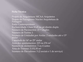 Ficha Técnica 
Projeto de Arquitetura: MCAA Arquitetos 
Projeto de Paisagismo: Núcleo Arquitetura de 
Paisagem 
Estilo Contemporâneo 
Exclusividade: Glass Wall no pé direito duplo 
Número de Pavimentos: 23 + duplex 
Número de Torres: 1 
Número de Unidades por Andar: 2 unidades até o 13º 
andar 
1 unidade do 14º ao 25º andar 
Área dos apartamentos: 225 ou 276 m² 
Número de dormitórios: 3 ou 4 suítes 
Área do Terreno: 3.152,50 m² 
Número de Elevadores: 3 (2 sociais e 1 de serviço) 
 