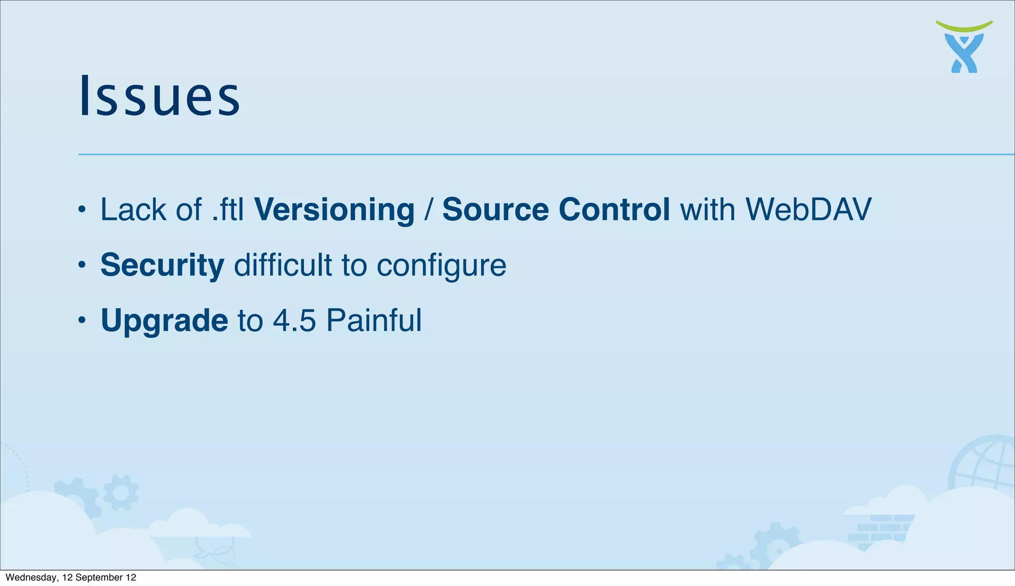 Issues
              • Lack of .ftl Versioning / Source Control with WebDAV
              • Security difﬁcult to conﬁgure
              • Upgrade to 4.5 Painful




Wednesday, 12 September 12
 