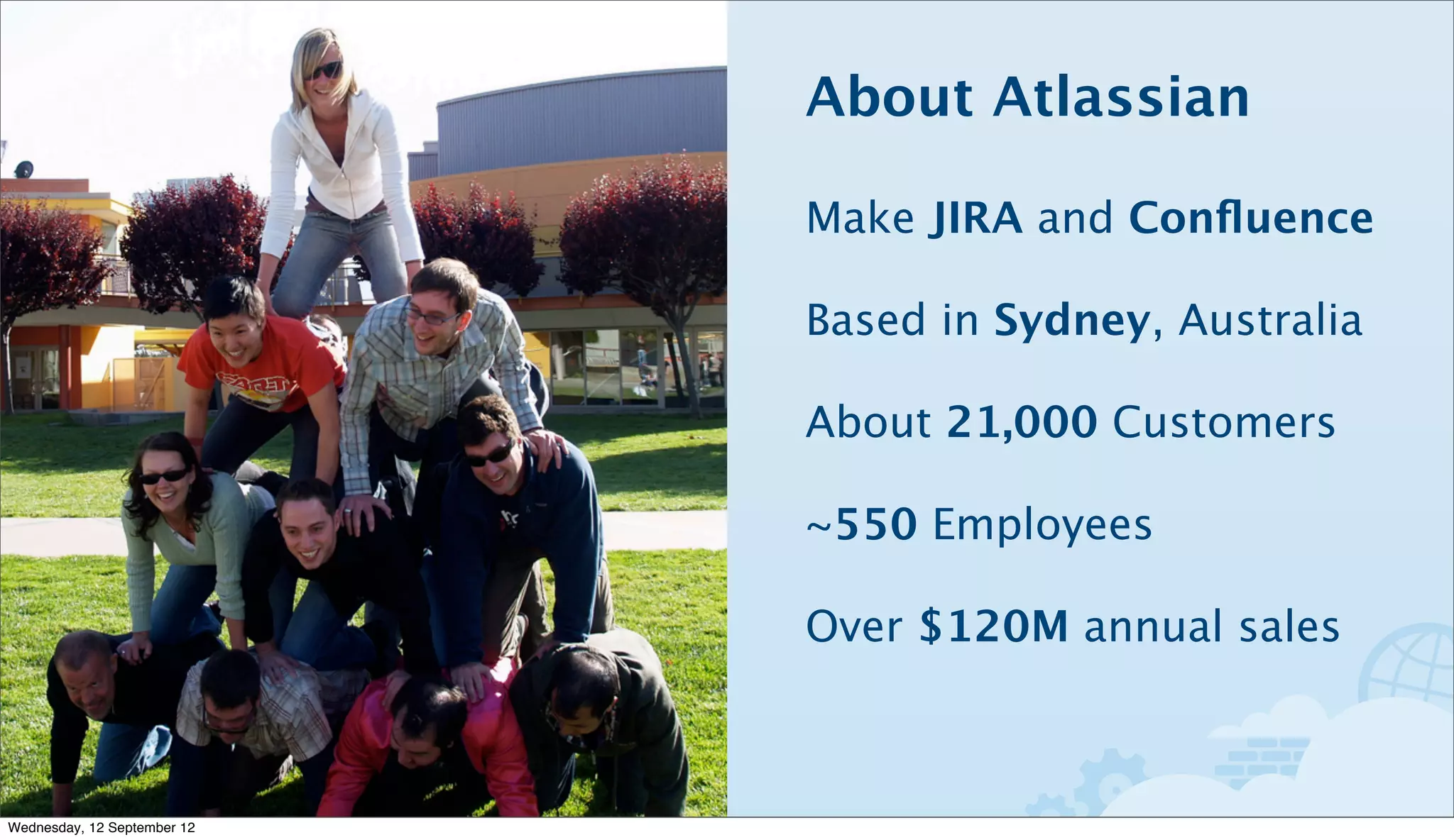 About Atlassian

                             Make JIRA and Conﬂuence

                             Based in Sydney, Australia

                             About 21,000 Customers

                             ~550 Employees

                             Over $120M annual sales



Wednesday, 12 September 12
 