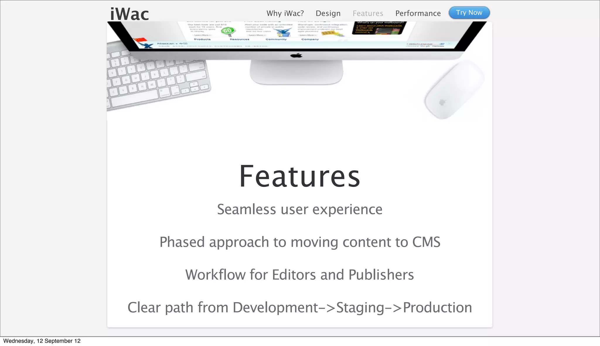 iWac                  Why iWac?   Design   Features   Performance   Try Now




                                               Features
                                            Seamless user experience

                                    Phased approach to moving content to CMS

                                       Workflow for Editors and Publishers

                              Clear path from Development->Staging->Production

Wednesday, 12 September 12
 