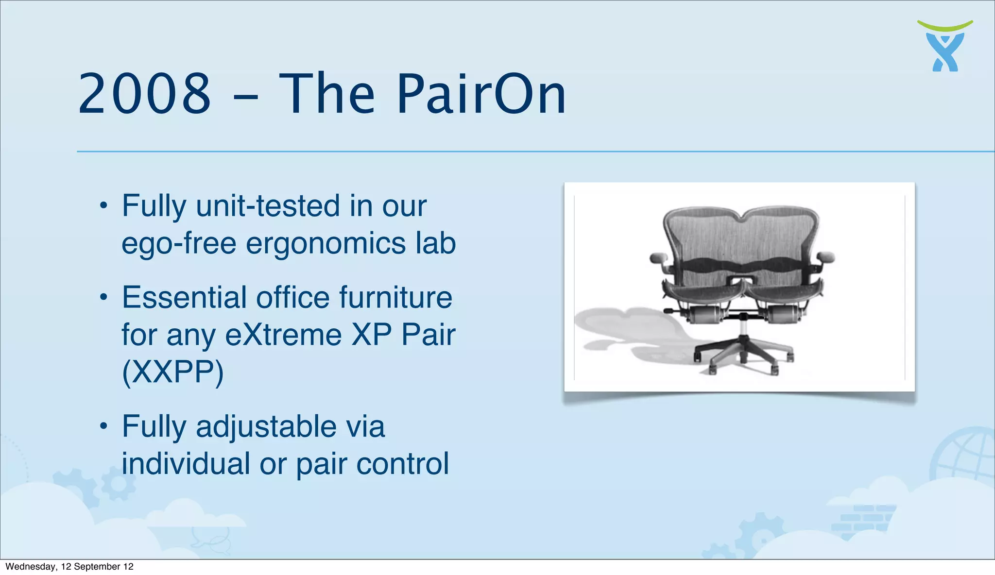 2008 - The PairOn
                  • Fully unit-tested in our
                    ego-free ergonomics lab
                  • Essential ofﬁce furniture
                    for any eXtreme XP Pair
                    (XXPP)
                  • Fully adjustable via
                    individual or pair control


Wednesday, 12 September 12
 
