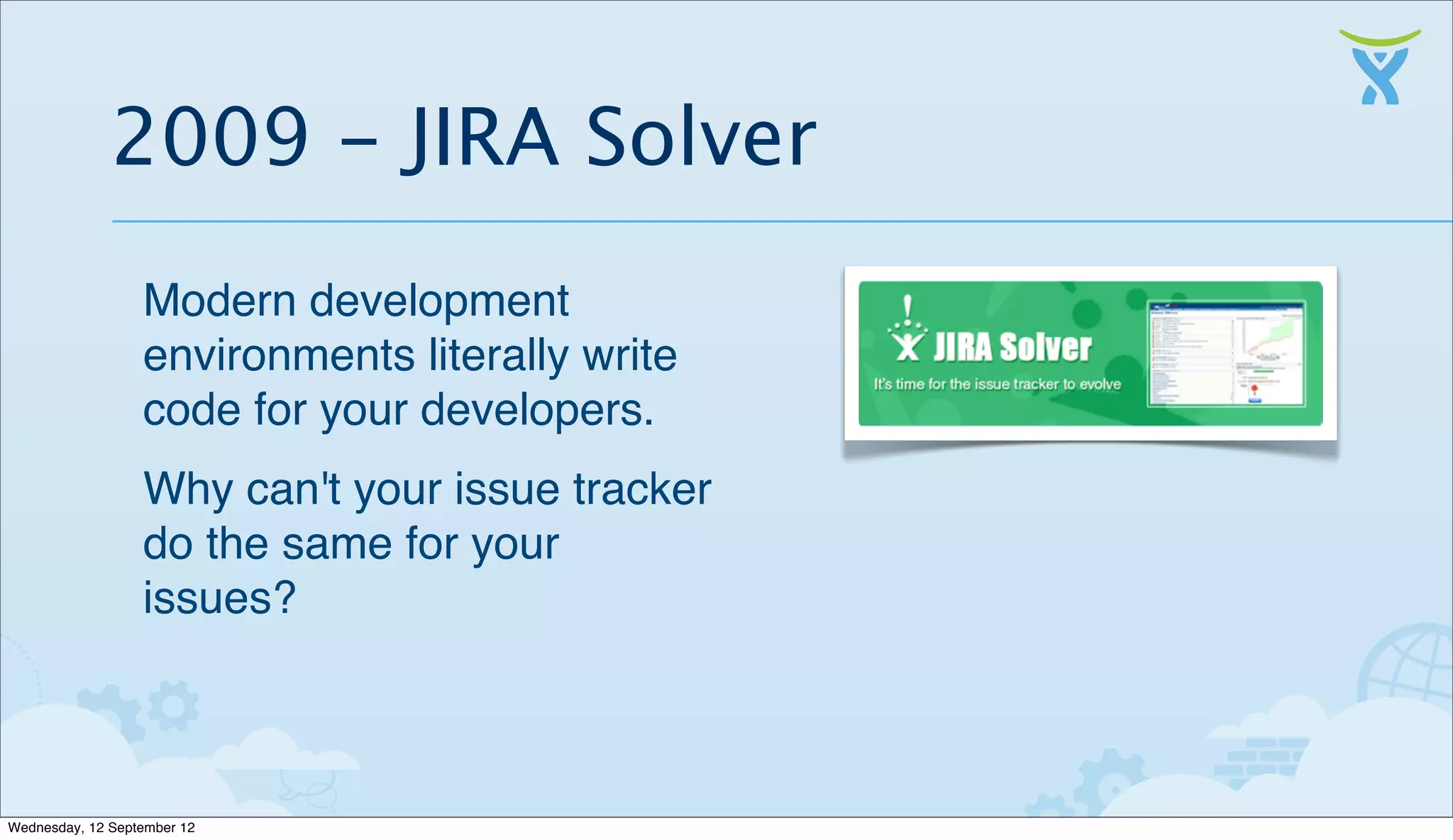 2009 - JIRA Solver
                  Modern development
                  environments literally write
                  code for your developers.
                  Why can't your issue tracker
                  do the same for your
                  issues?



Wednesday, 12 September 12
 