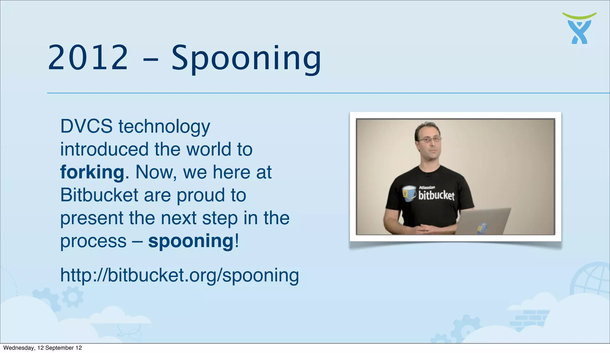 2012 - Spooning
                  DVCS technology
                  introduced the world to
                  forking. Now, we here at
                  Bitbucket are proud to
                  present the next step in the
                  process – spooning!
                  http://bitbucket.org/spooning


Wednesday, 12 September 12
 