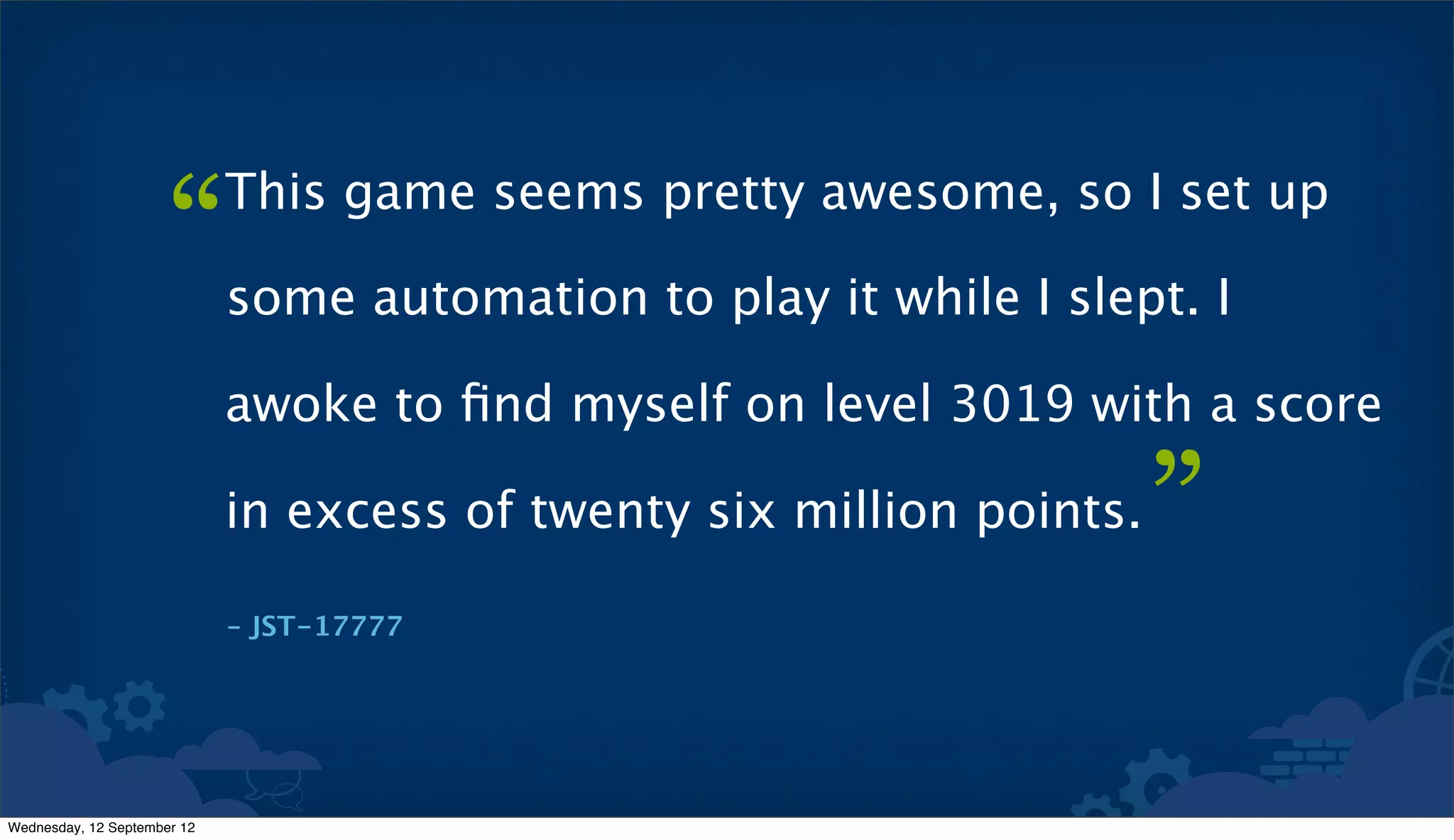 “      This game seems pretty awesome, so I set up

                             some automation to play it while I slept. I

                             awoke to ﬁnd myself on level 3019 with a score

                             in excess of twenty six million points.   ”
                             – JST-17777




Wednesday, 12 September 12
 