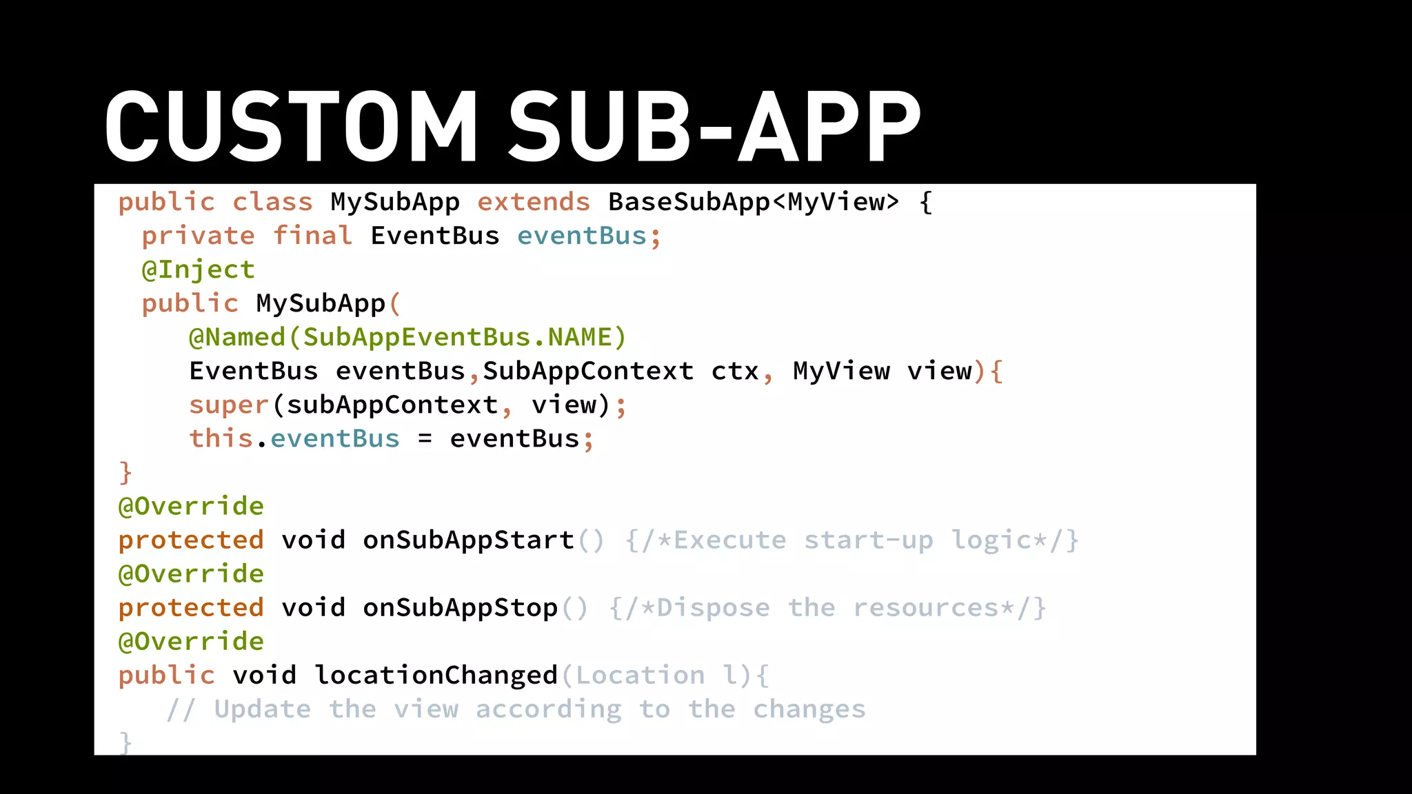 CUSTOM SUB-APPpublic class MySubApp extends BaseSubApp<MyView> {
private final EventBus eventBus;
@Inject
public MySubApp(
@Named(SubAppEventBus.NAME)
EventBus eventBus,SubAppContext ctx, MyView view){
super(subAppContext, view);
this.eventBus = eventBus;
}
@Override
protected void onSubAppStart() {/*Execute start-up logic*/}
@Override
protected void onSubAppStop() {/*Dispose the resources*/}
@Override
public void locationChanged(Location l){
// Update the view according to the changes
}
 