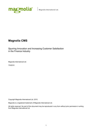 Magnolia International Ltd.




Magnolia CMS

Spurring Innovation and Increasing Customer Satisfaction
in the Finance Industry



Magnolia International Ltd.

7/5/2010




Copyright Magnolia International Ltd. 2010.

Magnolia is a registered trademark of Magnolia International Ltd.

All rights reserved. No part of this document may be reproduced in any form without prior permission in writing
from Magnolia International Ltd.




                                                       1
 