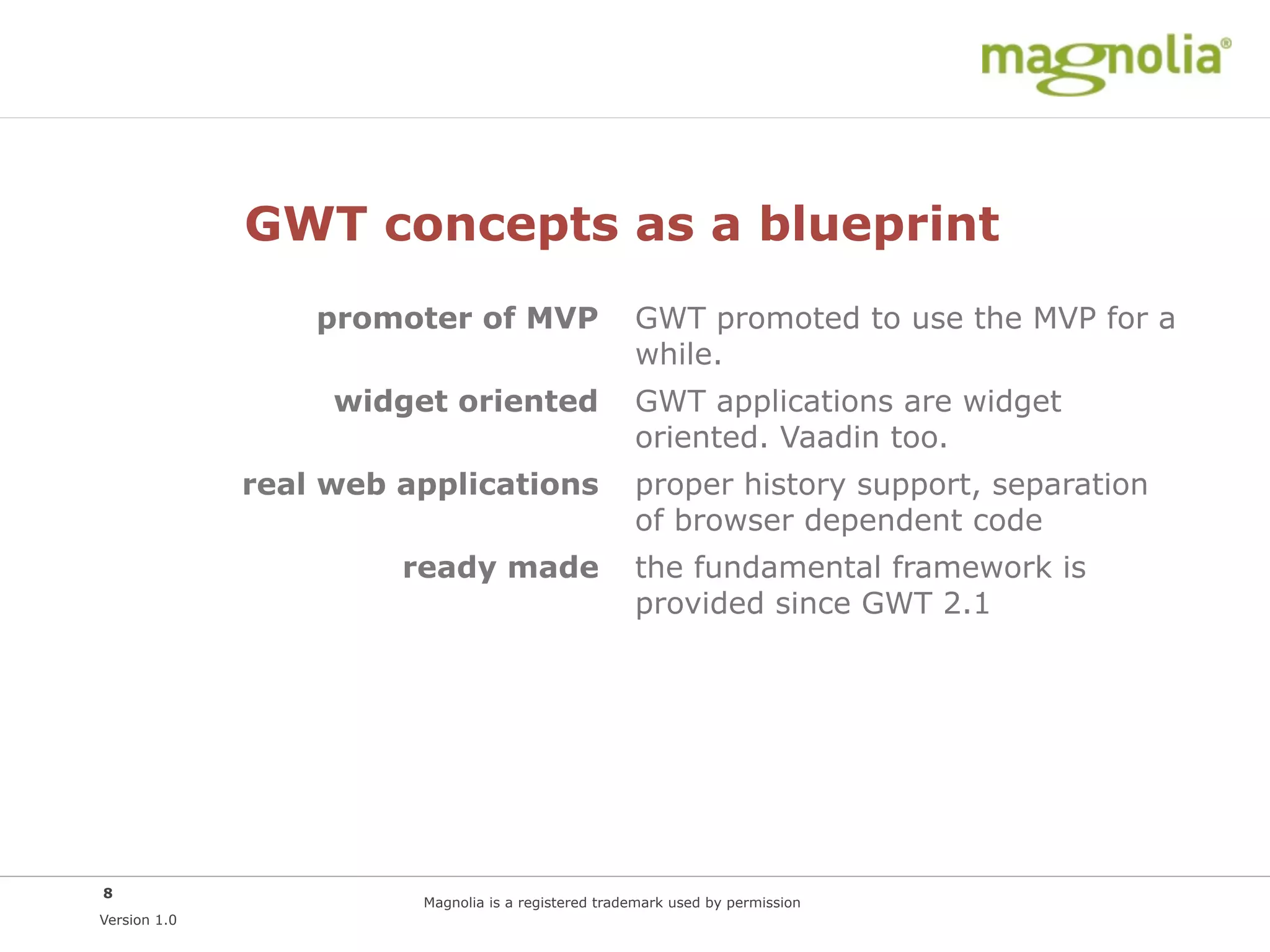 GWT concepts as a blueprint
                  promoter of MVP                    GWT promoted to use the MVP for a
                                                     while.
                   widget oriented                   GWT applications are widget
                                                     oriented. Vaadin too.
              real web applications                  proper history support, separation
                                                     of browser dependent code
                       ready made                    the fundamental framework is
                                                     provided since GWT 2.1




8
                        Magnolia is a registered trademark used by permission
Version 1.0
 