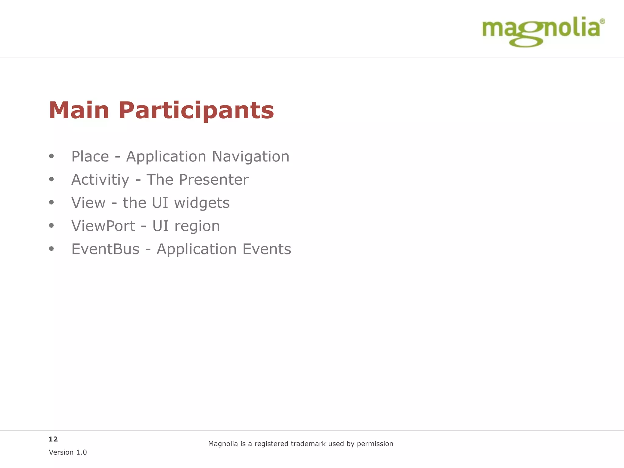 Main Participants
•     Place - Application Navigation
•     Activitiy - The Presenter
•     View - the UI widgets
•     ViewPort - UI region
•     EventBus - Application Events




12
                         Magnolia is a registered trademark used by permission
Version 1.0
 