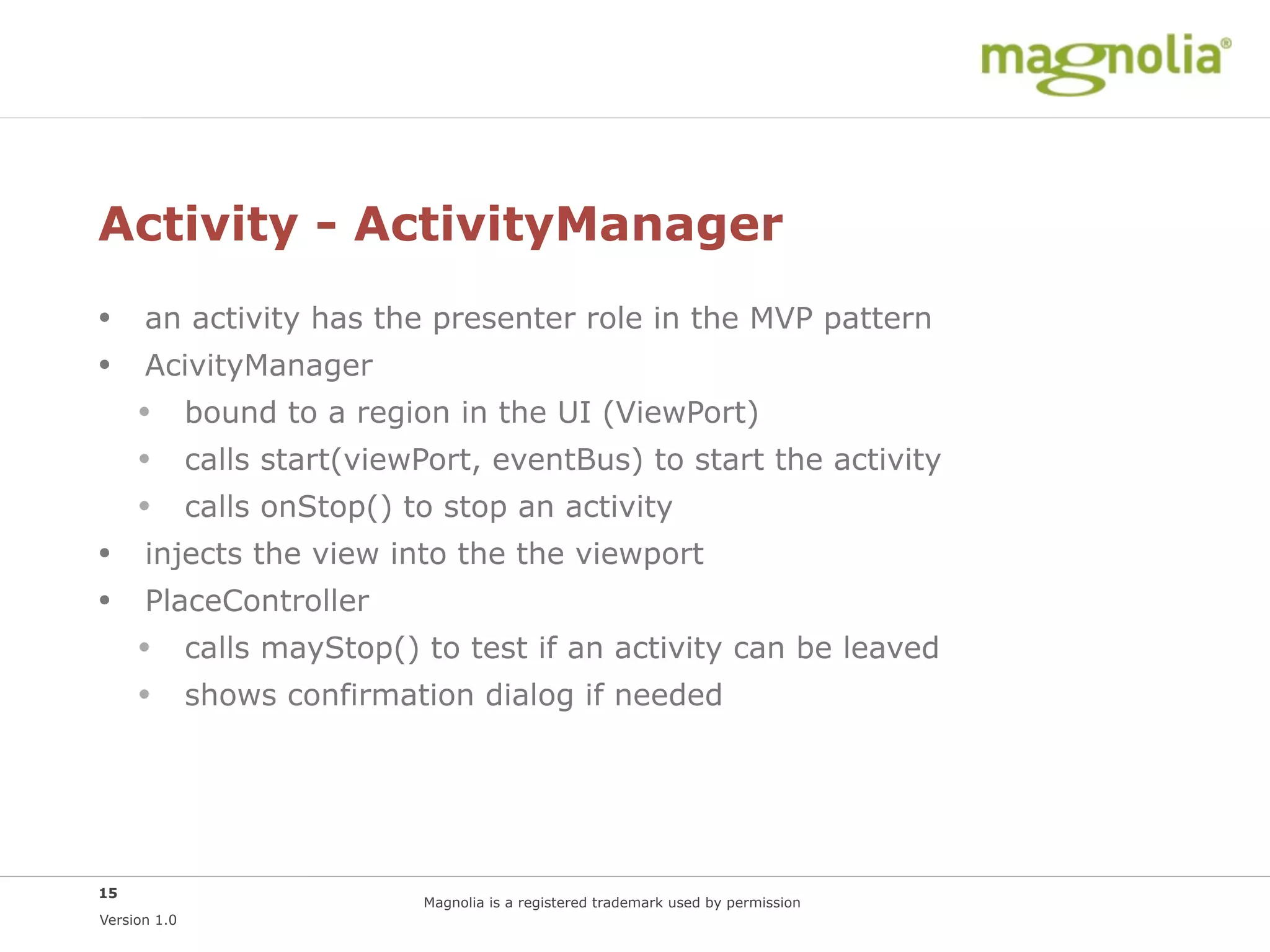 Activity - ActivityManager
• an activity has the presenter role in the MVP pattern
• AcivityManager
  • bound to a region in the UI (ViewPort)
  • calls start(viewPort, eventBus) to start the activity
  • calls onStop() to stop an activity
• injects the view into the the viewport
• PlaceController
  • calls mayStop() to test if an activity can be leaved
  • shows confirmation dialog if needed




15
                      Magnolia is a registered trademark used by permission
Version 1.0
 