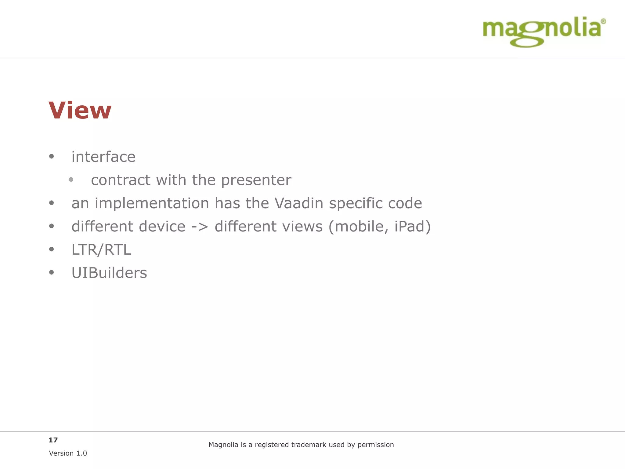 View
• interface
  • contract with the presenter
• an implementation has the Vaadin specific code
• different device -> different views (mobile, iPad)
• LTR/RTL
• UIBuilders




17
                     Magnolia is a registered trademark used by permission
Version 1.0
 