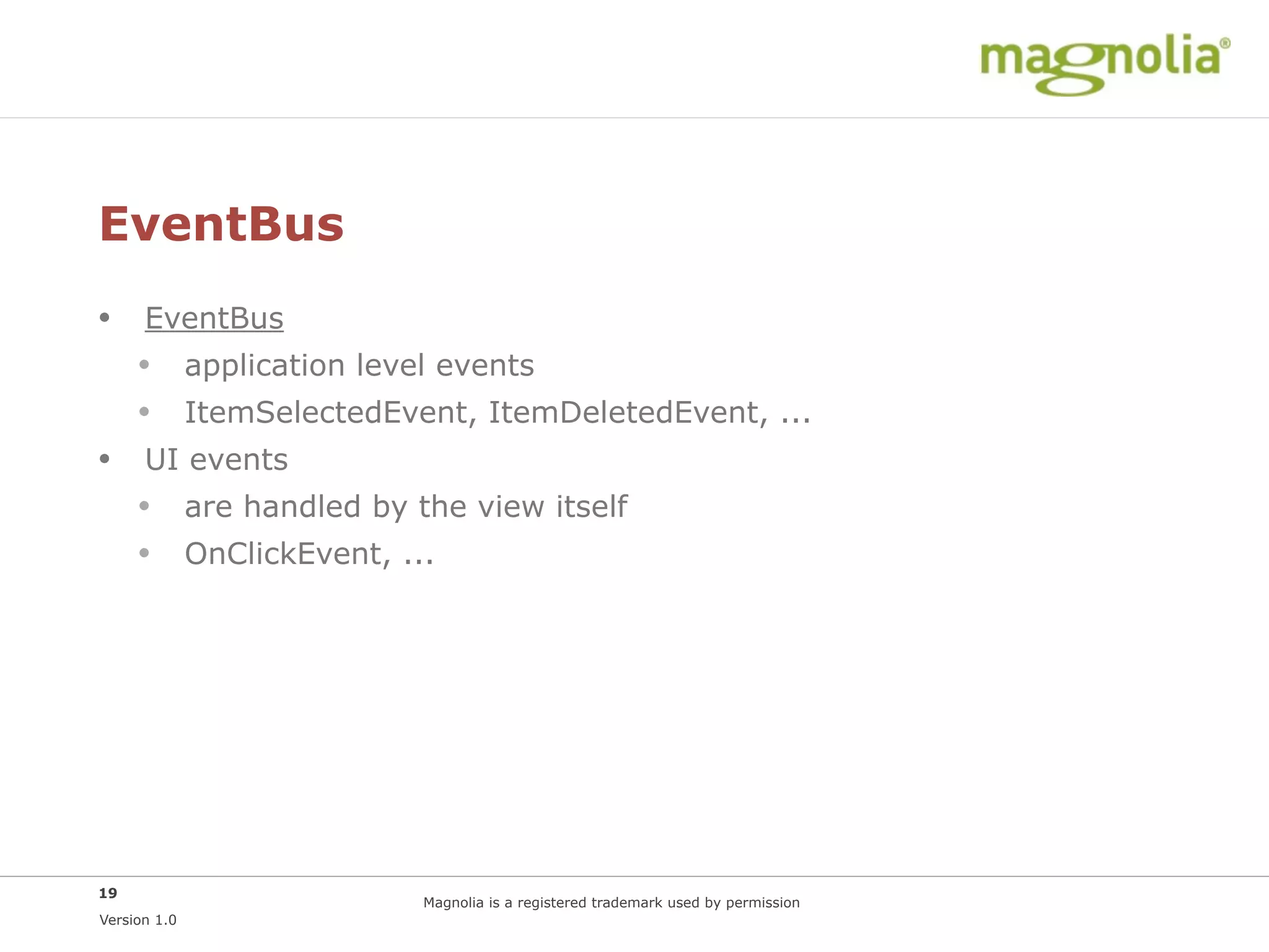 EventBus
• EventBus
  • application level events
  • ItemSelectedEvent, ItemDeletedEvent, ...
• UI events
  • are handled by the view itself
  • OnClickEvent, ...




19
                    Magnolia is a registered trademark used by permission
Version 1.0
 