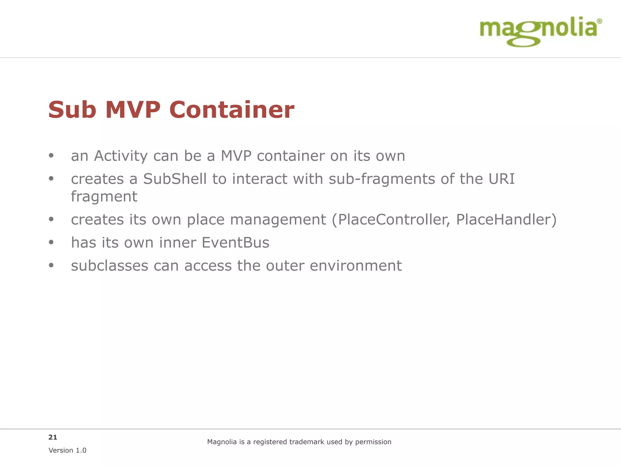 Sub MVP Container
• an Activity can be a MVP container on its own
• creates a SubShell to interact with sub-fragments of the URI
      fragment
• creates its own place management (PlaceController, PlaceHandler)
• has its own inner EventBus
• subclasses can access the outer environment




21
                     Magnolia is a registered trademark used by permission
Version 1.0
 