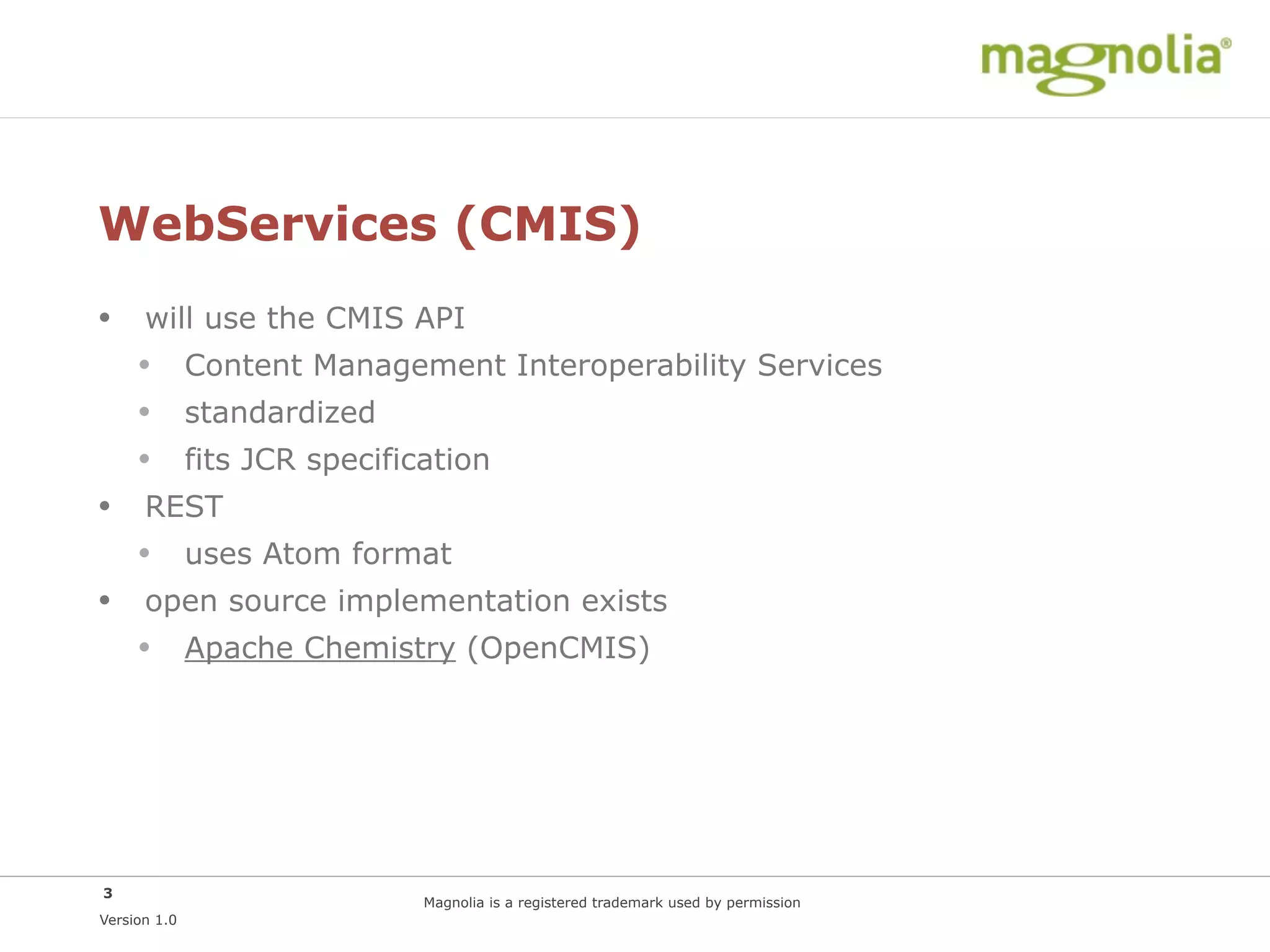 WebServices (CMIS)
• will use the CMIS API
  • Content Management Interoperability Services
  • standardized
  • fits JCR specification
• REST
  • uses Atom format
• open source implementation exists
  • Apache Chemistry (OpenCMIS)




3
                   Magnolia is a registered trademark used by permission
Version 1.0
 