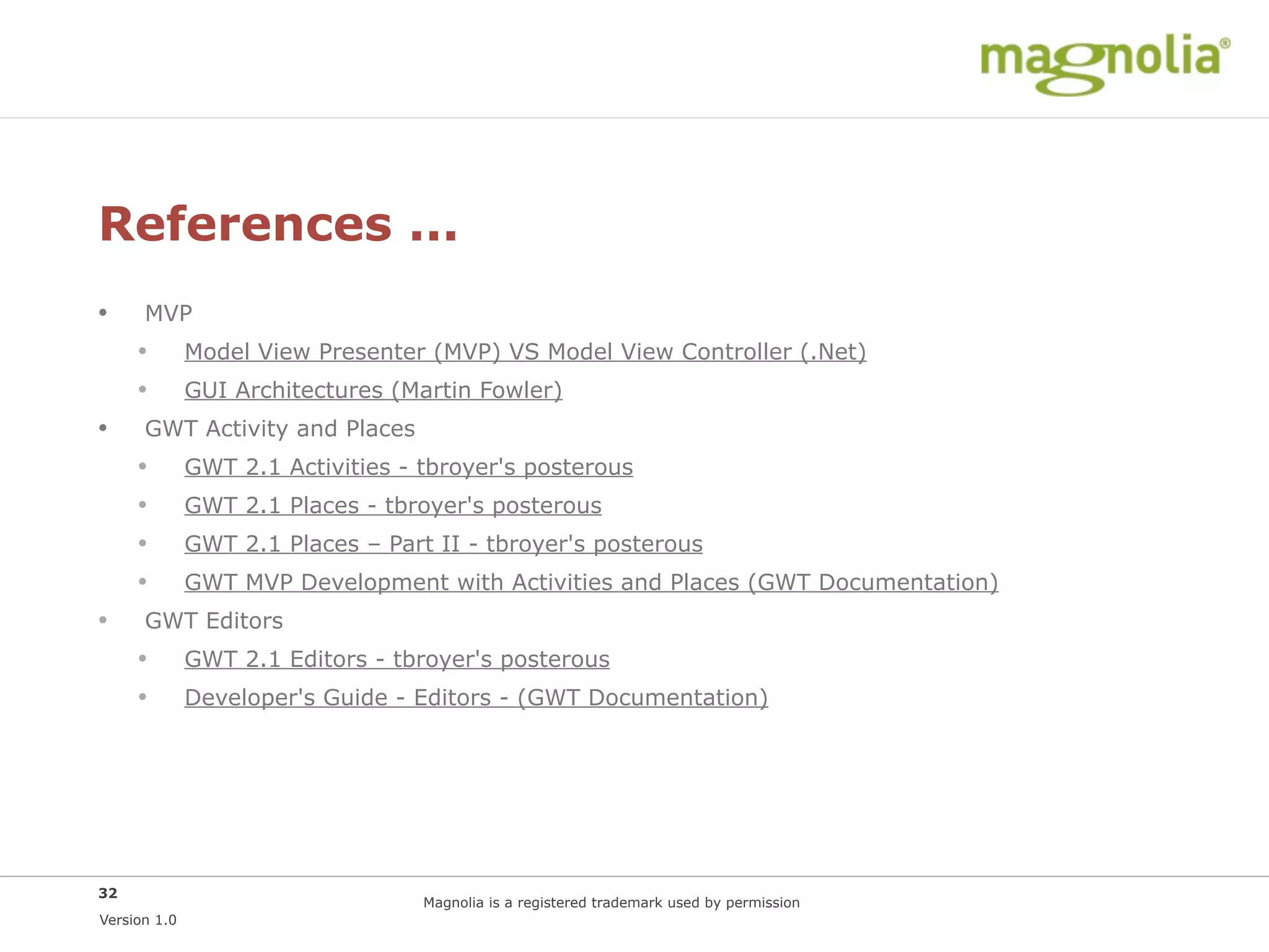 References ...
•     MVP
     •        Model View Presenter (MVP) VS Model View Controller (.Net)
     •        GUI Architectures (Martin Fowler)
•     GWT Activity and Places
     •        GWT 2.1 Activities - tbroyer's posterous
     •        GWT 2.1 Places - tbroyer's posterous
     •        GWT 2.1 Places – Part II - tbroyer's posterous
     •        GWT MVP Development with Activities and Places (GWT Documentation)
•     GWT Editors
     •        GWT 2.1 Editors - tbroyer's posterous
     •        Developer's Guide - Editors - (GWT Documentation)




32
                                   Magnolia is a registered trademark used by permission
Version 1.0
 