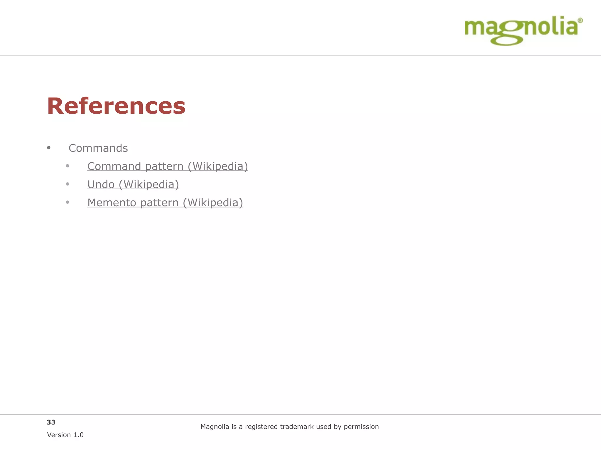 References
•     Commands
     •        Command pattern (Wikipedia)
     •        Undo (Wikipedia)
     •        Memento pattern (Wikipedia)




33
                                 Magnolia is a registered trademark used by permission
Version 1.0
 