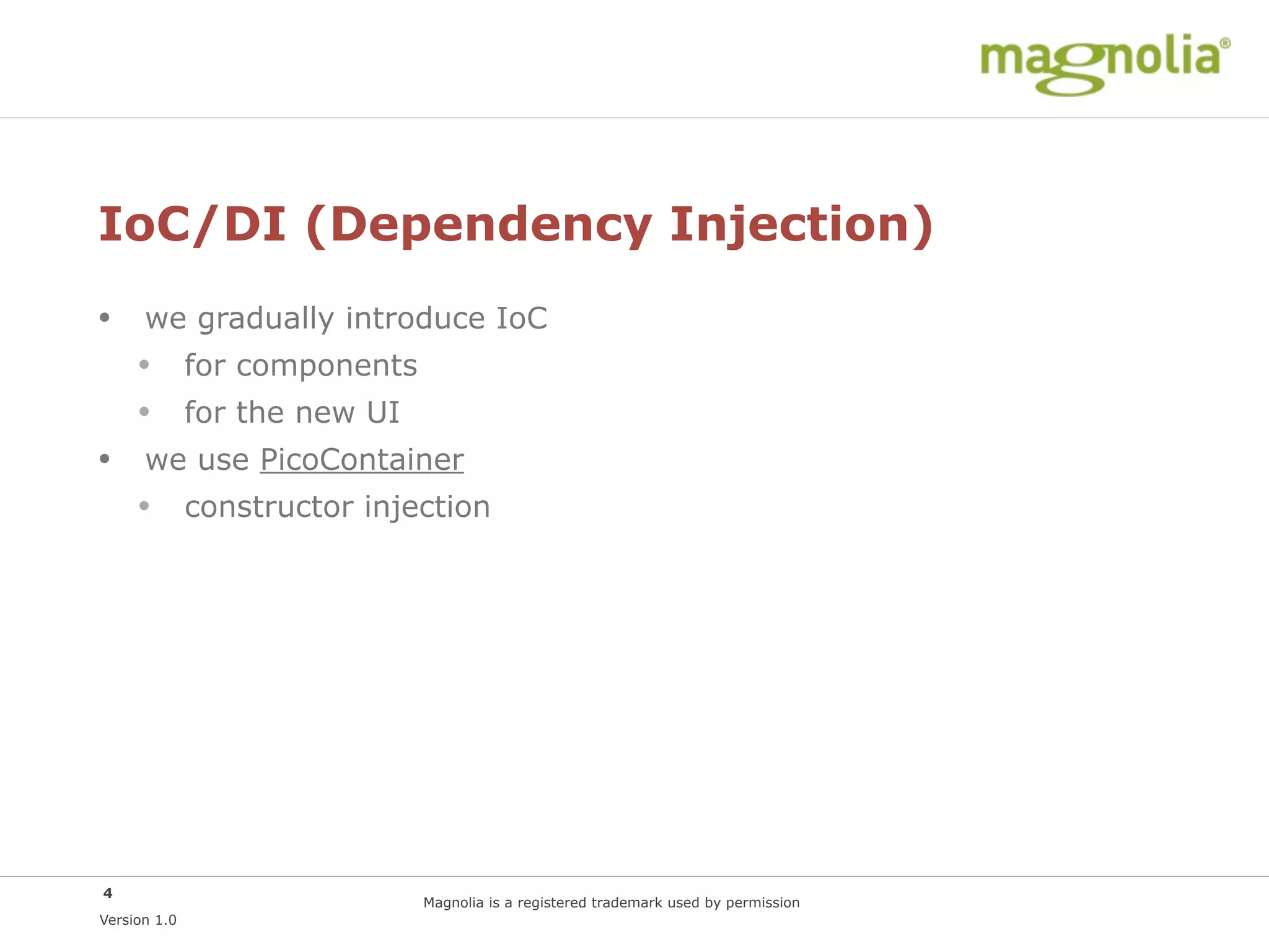 IoC/DI (Dependency Injection)
• we gradually introduce IoC
  • for components
  • for the new UI
• we use PicoContainer
  • constructor injection




4
                    Magnolia is a registered trademark used by permission
Version 1.0
 