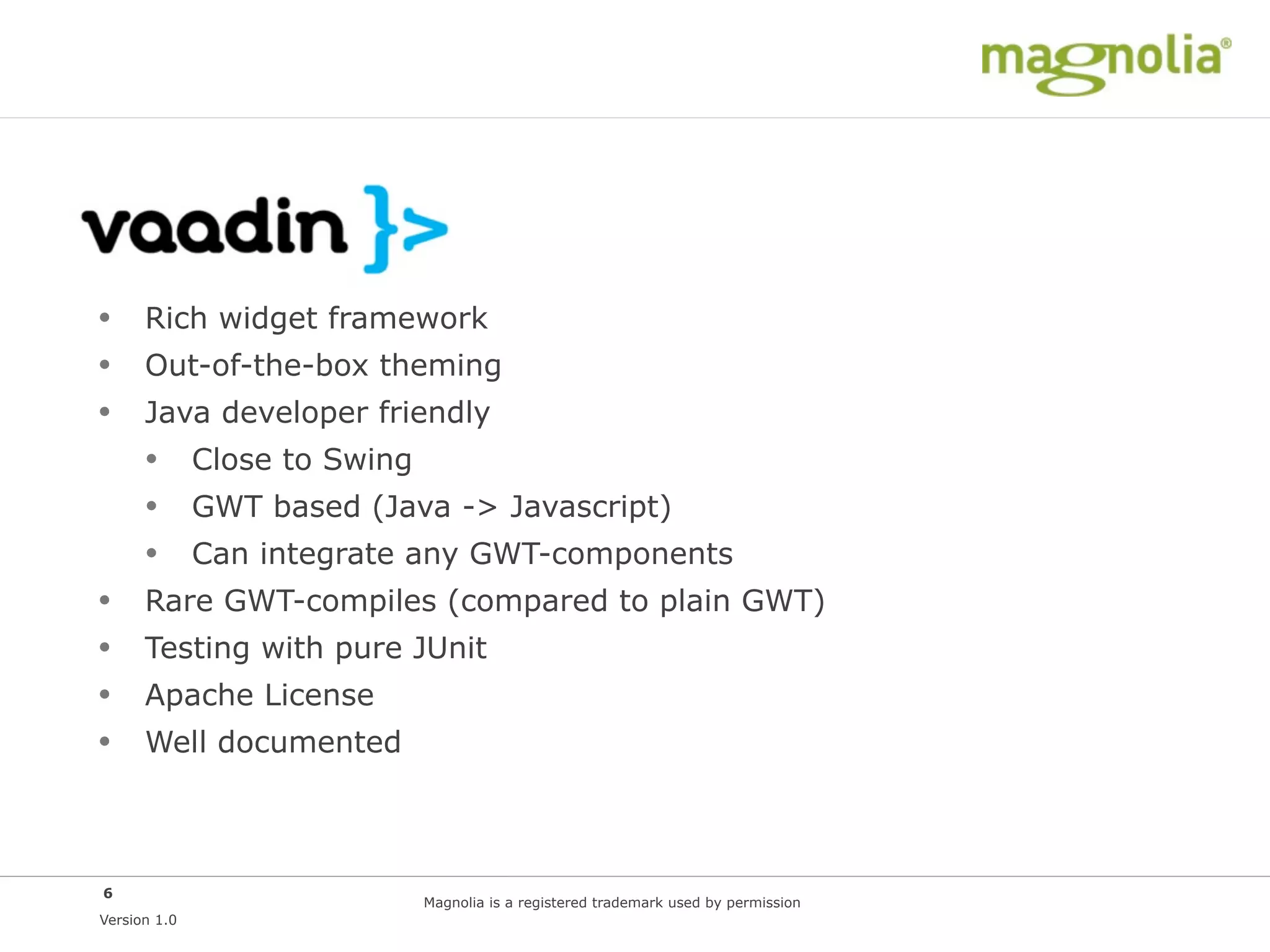 Vaadin
• Rich widget framework
• Out-of-the-box theming
• Java developer friendly
  • Close to Swing
  • GWT based (Java -> Javascript)
  • Can integrate any GWT-components
• Rare GWT-compiles (compared to plain GWT)
• Testing with pure JUnit
• Apache License
• Well documented


6
                   Magnolia is a registered trademark used by permission
Version 1.0
 