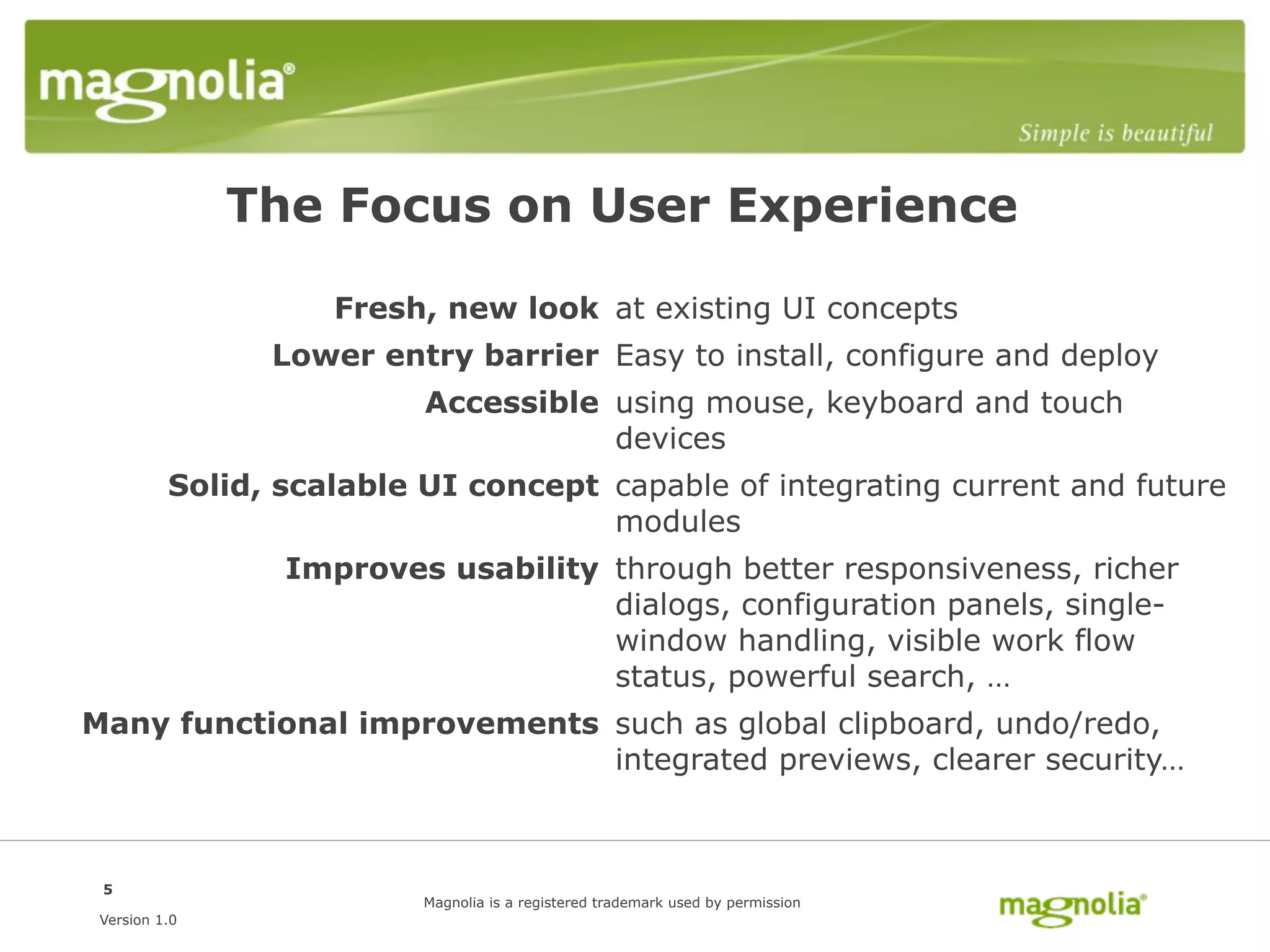 The Focus on User Experience

                    Fresh, new look at existing UI concepts
                Lower entry barrier Easy to install, configure and deploy
                          Accessible using mouse, keyboard and touch
                                     devices
          Solid, scalable UI concept capable of integrating current and future
                                     modules
                 Improves usability through better responsiveness, richer
                                    dialogs, configuration panels, single-
                                    window handling, visible work flow
                                    status, powerful search, …
Many functional improvements such as global clipboard, undo/redo,
                             integrated previews, clearer security…



 5
                          Magnolia is a registered trademark used by permission
 Version 1.0
 