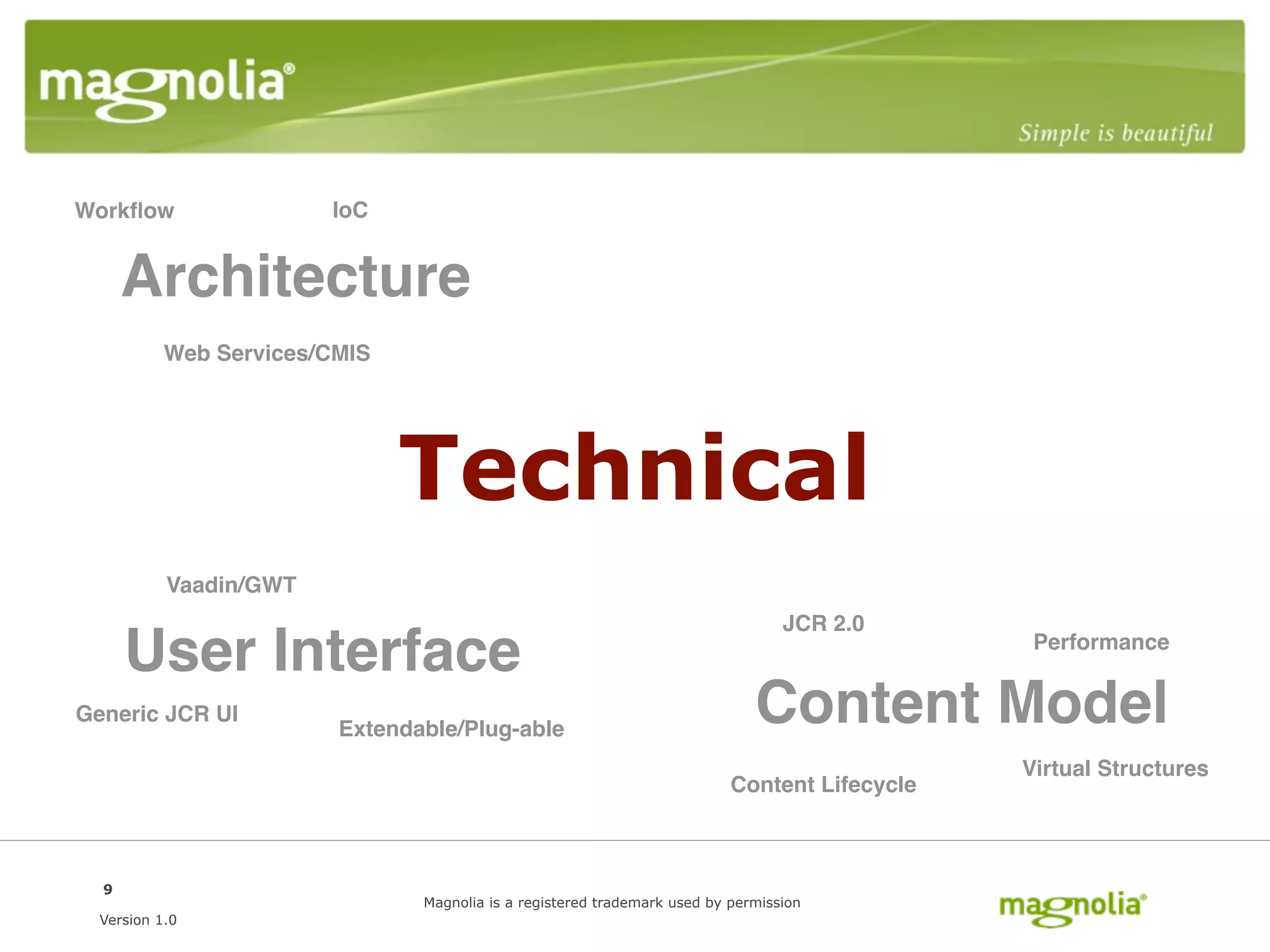 Workﬂow                 IoC


      Architecture
           Web Services/CMIS




                               Technical
           Vaadin/GWT
                                                                                  JCR 2.0
      User Interface                                                                            Performance


Generic JCR UI
                         Extendable/Plug-able
                                                                              Content Model
                                                                                               Virtual Structures
                                                                           Content Lifecycle



  9
                                Magnolia is a registered trademark used by permission
  Version 1.0
 