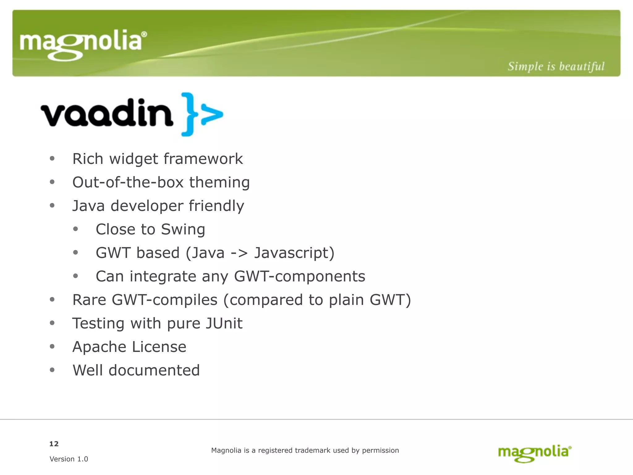 Vaadin
• Rich widget framework
• Out-of-the-box theming
• Java developer friendly
  • Close to Swing
  • GWT based (Java -> Javascript)
  • Can integrate any GWT-components
• Rare GWT-compiles (compared to plain GWT)
• Testing with pure JUnit
• Apache License
• Well documented


12
                   Magnolia is a registered trademark used by permission
Version 1.0
 