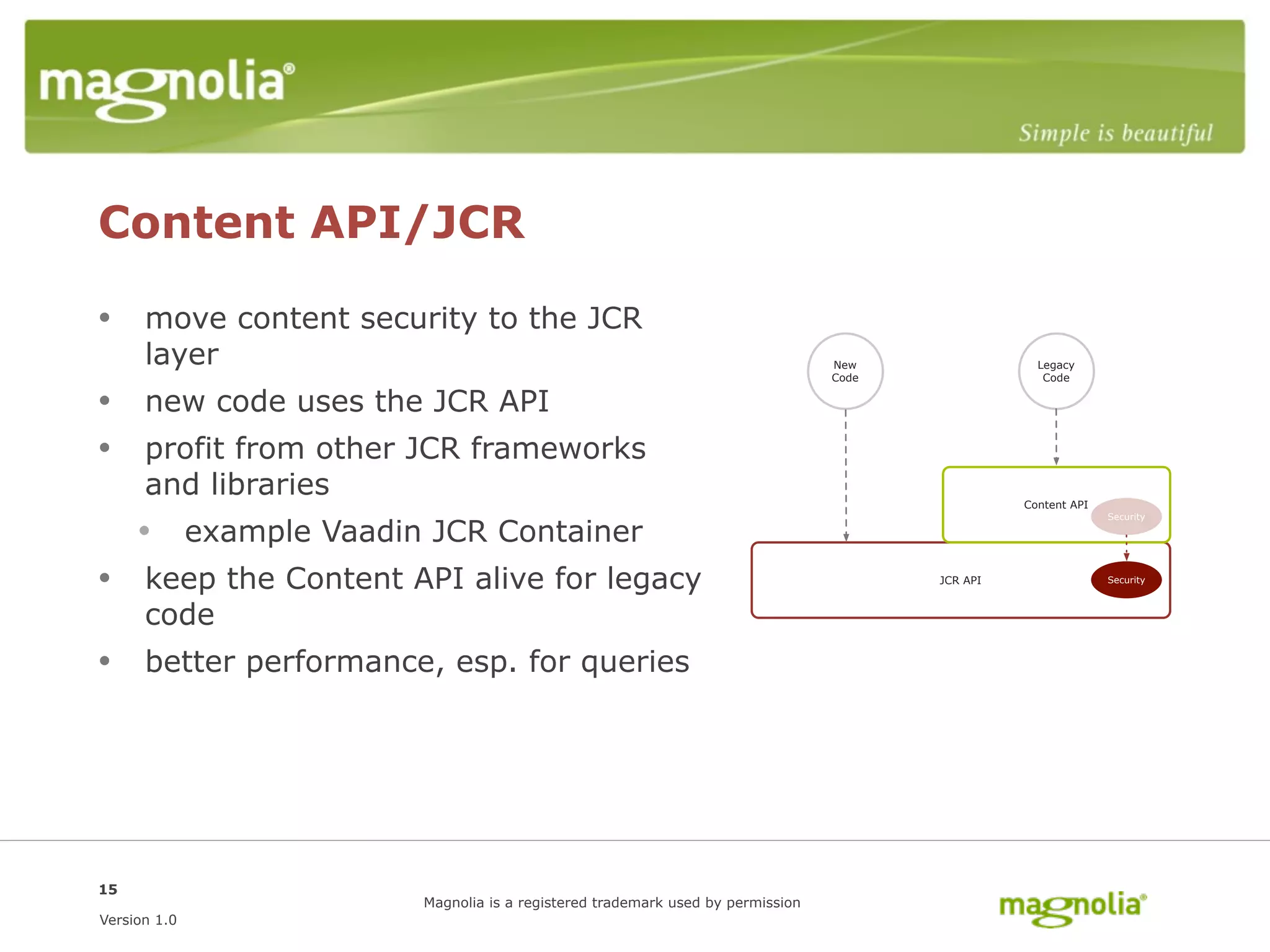 Content API/JCR

• move content security to the JCR
      layer                                                                   New                Legacy
                                                                              Code                Code

• new code uses the JCR API
• profit from other JCR frameworks
      and libraries                                                                            Content API


     • example Vaadin JCR Container
                                                                                                             Security




• keep the Content API alive for legacy                                              JCR API                 Security



      code
• better performance, esp. for queries




15
                      Magnolia is a registered trademark used by permission
Version 1.0
 