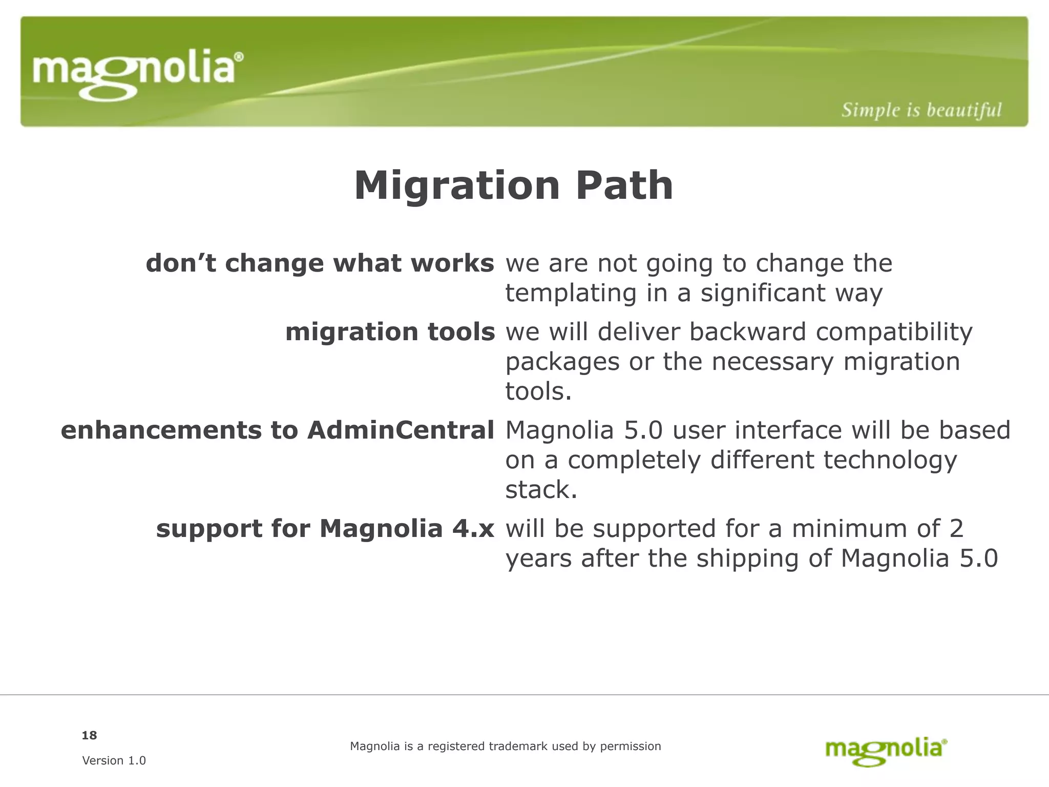Migration Path
           don’t change what works we are not going to change the
                                   templating in a significant way
                        migration tools we will deliver backward compatibility
                                        packages or the necessary migration
                                        tools.
enhancements to AdminCentral Magnolia 5.0 user interface will be based
                             on a completely different technology
                             stack.
               support for Magnolia 4.x will be supported for a minimum of 2
                                        years after the shipping of Magnolia 5.0




 18
                             Magnolia is a registered trademark used by permission
 Version 1.0
 