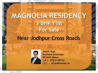 MAGNOLIA RESIDENCY 
3 BHK NEW FLAT 
FOR SALE 
Near Jodhpur Cross Roads 
Amish Vyas 
Business Associate 
RE/MAX Metro 
( M ) : 9924128343 
( E ) : avyas@remax.in 
 