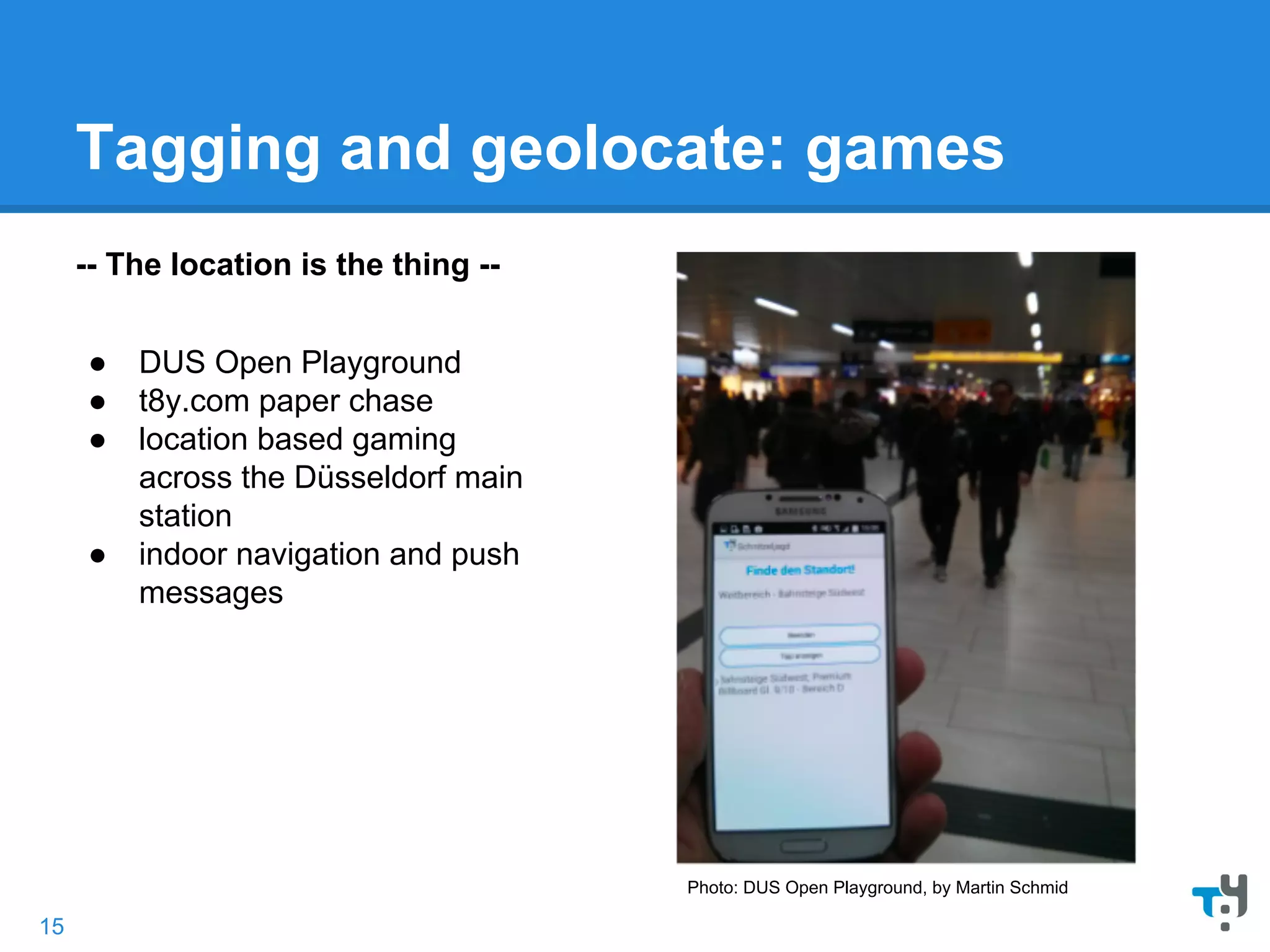 Tagging and geolocate: games
-- The location is the thing --
● DUS Open Playground
● t8y.com paper chase
● location based gaming
across the Düsseldorf main
station
● indoor navigation and push
messages
Photo: DUS Open Playground, by Martin Schmid
15
 